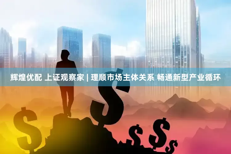 辉煌优配 上证观察家 | 理顺市场主体关系 畅通新型产业循环