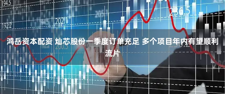 鸿岳资本配资 灿芯股份一季度订单充足 多个项目年内有望顺利流片