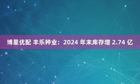 博星优配 丰乐种业：2024 年末库存增 2.74 亿