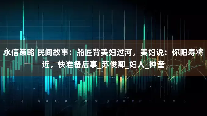 永信策略 民间故事：船匠背美妇过河，美妇说：你阳寿将近，快准备后事_苏俊卿_妇人_钟奎