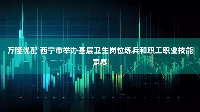 万隆优配 西宁市举办基层卫生岗位练兵和职工职业技能竞赛
