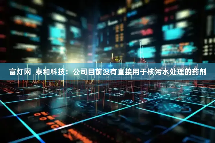 富灯网  泰和科技：公司目前没有直接用于核污水处理的药剂