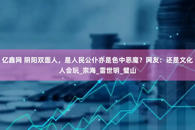 亿鑫网 阴阳双面人，是人民公仆亦是色中恶魔？网友：还是文化人会玩_宗海_雷世明_璧山