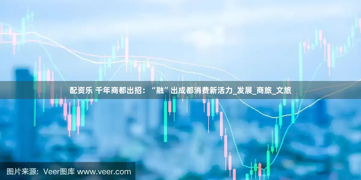 配资乐 千年商都出招：“融”出成都消费新活力_发展_商旅_文旅