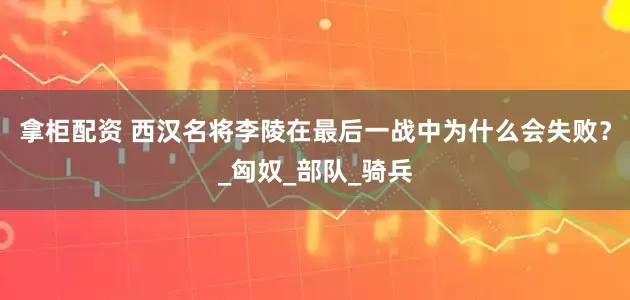 拿柜配资 西汉名将李陵在最后一战中为什么会失败？_匈奴_部队_骑兵