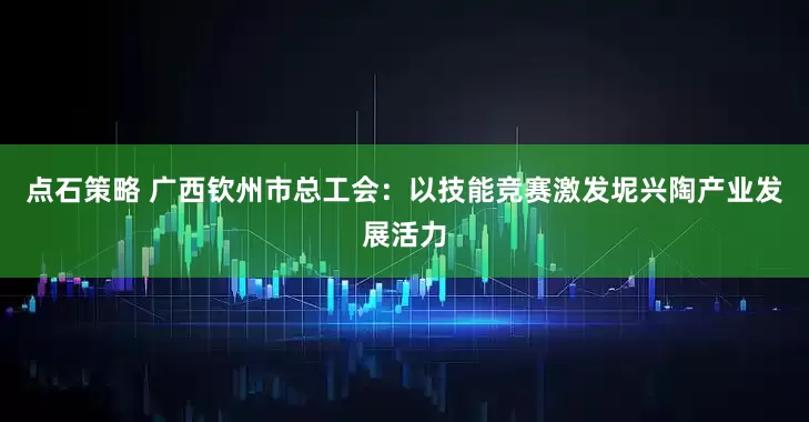 点石策略 广西钦州市总工会：以技能竞赛激发坭兴陶产业发展活力