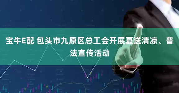 宝牛E配 包头市九原区总工会开展夏送清凉、普法宣传活动