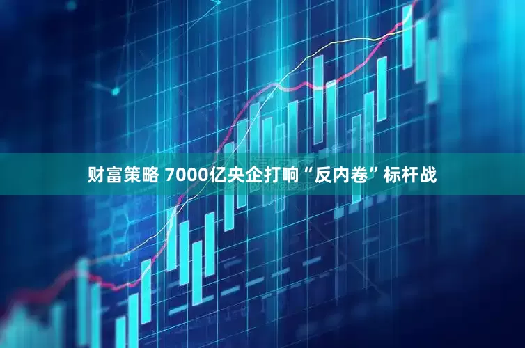 财富策略 7000亿央企打响“反内卷”标杆战