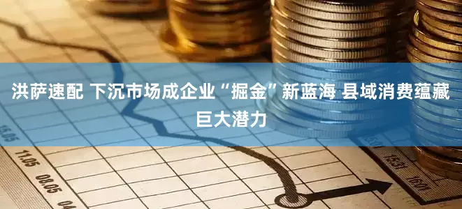 洪萨速配 下沉市场成企业“掘金”新蓝海 县域消费蕴藏巨大潜力