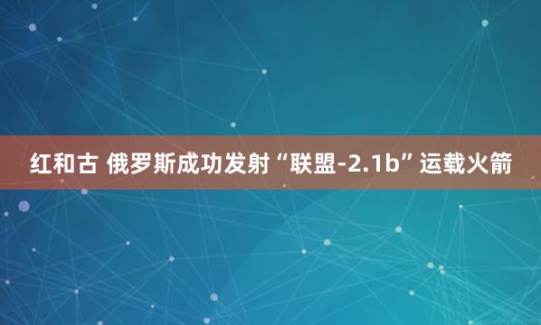 红和古 俄罗斯成功发射“联盟-2.1b”运载火箭