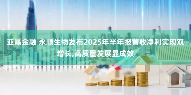 亚晶金融 永顺生物发布2025年半年报营收净利实现双增长,高质量发展显成效