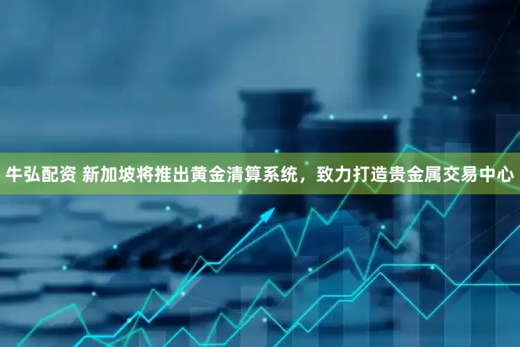 牛弘配资 新加坡将推出黄金清算系统，致力打造贵金属交易中心