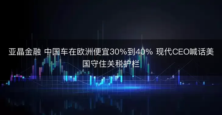 亚晶金融 中国车在欧洲便宜30%到40% 现代CEO喊话美国守住关税护栏